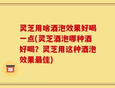 灵芝用啥酒泡效果好喝一点(灵芝酒泡哪种酒好喝？灵芝用这种酒泡效果最佳)