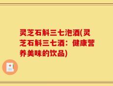 灵芝石斛三七泡酒(灵芝石斛三七酒：健康营养美味的饮品)