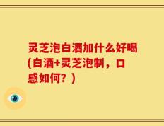 灵芝泡白酒加什么好喝(白酒+灵芝泡制，口感如何？)