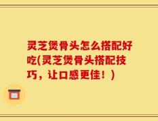 灵芝煲骨头怎么搭配好吃(灵芝煲骨头搭配技巧，让口感更佳！)