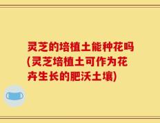 灵芝的培植土能种花吗(灵芝培植土可作为花卉生长的肥沃土壤)