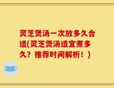 灵芝煲汤一次放多久合适(灵芝煲汤适宜煮多久？推荐时间解析！)