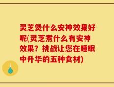 灵芝煲什么安神效果好呢(灵芝煮什么有安神效果？挑战让您在睡眠中升华的五种食材)
