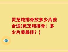 灵芝炖排骨放多少片姜合适(灵芝炖排骨：多少片姜最佳？)