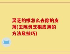 灵芝的根怎么去除的皮薄(去除灵芝根皮薄的方法及技巧)