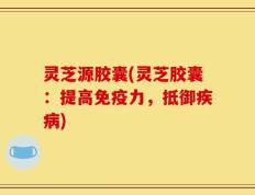 灵芝源胶囊(灵芝胶囊：提高免疫力，抵御疾病)