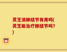 灵芝消肺结节有用吗(灵芝能治疗肺结节吗？)