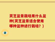 灵芝盆景栽培用什么盆种(灵芝盆景适合使用哪种盆种进行栽培？)