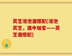 灵芝浸泡酒搭配(浸泡灵芝，酒中加宝——灵芝酒搭配)