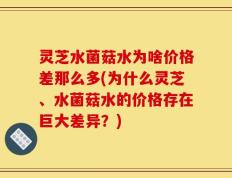 灵芝水菌菇水为啥价格差那么多(为什么灵芝、水菌菇水的价格存在巨大差异？)