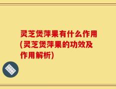 灵芝煲萍果有什么作用(灵芝煲萍果的功效及作用解析)