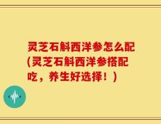 灵芝石斛西洋参怎么配(灵芝石斛西洋参搭配吃，养生好选择！)