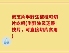 灵芝片半野生整枝可切片吃吗(半野生灵芝整枝片，可直接切片食用)
