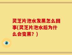 灵芝片泡水发黑怎么回事(灵芝片泡水后为什么会变黑？)