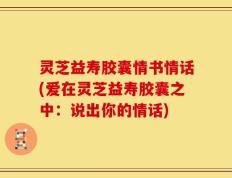 灵芝益寿胶囊情书情话(爱在灵芝益寿胶囊之中：说出你的情话)