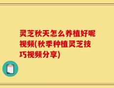 灵芝秋天怎么养植好呢视频(秋季种植灵芝技巧视频分享)