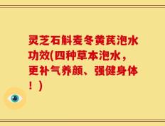 灵芝石斛麦冬黄芪泡水功效(四种草本泡水，更补气养颜、强健身体！)