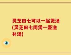 灵芝田七可以一起煲汤(灵芝田七同煲一壶滋补汤)