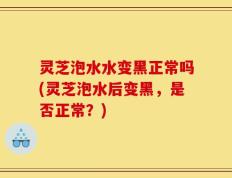 灵芝泡水水变黑正常吗(灵芝泡水后变黑，是否正常？)