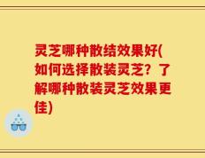 灵芝哪种散结效果好(如何选择散装灵芝？了解哪种散装灵芝效果更佳)