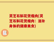 灵芝石斛花煲瘦肉(灵芝石斛花煲瘦肉：滋补身体的健康美食)