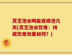 灵芝泡水喝能连续泡几天(灵芝泡水饮用：持续饮用效果如何？)