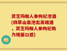 灵芝玛咖人参枸杞泡酒(四草山泉泡出高端酒，灵芝玛咖人参枸杞助力瑰丽口感)