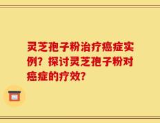 灵芝孢子粉治疗癌症实例？探讨灵芝孢子粉对癌症的疗效？