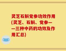 灵芝石斛党参功效作用(灵芝、石斛、党参——三种中药的功效及作用汇总)