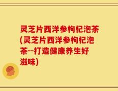 灵芝片西洋参枸杞泡茶(灵芝片西洋参枸杞泡茶--打造健康养生好滋味)