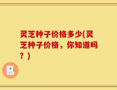 灵芝种子价格多少(灵芝种子价格，你知道吗？)