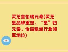 灵芝皇怡瑞元泰(灵芝皇品牌重塑，“皇”归元泰，怡瑞稳坐行业领军地位)