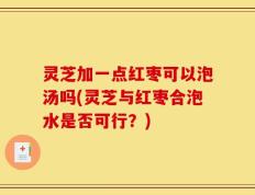 灵芝加一点红枣可以泡汤吗(灵芝与红枣合泡水是否可行？)