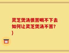 灵芝煲汤很苦喝不下去如何让灵芝煲汤不苦？)
