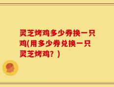 灵芝烤鸡多少券换一只鸡(用多少券兑换一只灵芝烤鸡？)