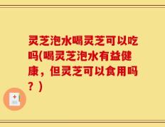 灵芝泡水喝灵芝可以吃吗(喝灵芝泡水有益健康，但灵芝可以食用吗？)