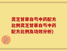 灵芝甘草白芍中药配方比例灵芝甘草白芍中药配方比例及功效分析)