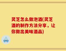灵芝怎么做泡酒(灵芝酒的制作方法分享，让你做出美味酒品)