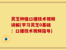 灵芝种植口播技术视频讲解(学习灵芝0基础：口播技术视频指导)