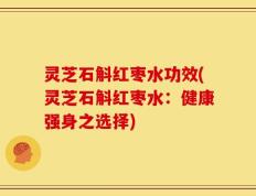 灵芝石斛红枣水功效(灵芝石斛红枣水：健康强身之选择)