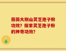 薇薇大别山灵芝孢子粉功效？探索灵芝孢子粉的神奇功效？