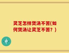 灵芝怎样煲汤不苦(如何煲汤让灵芝不苦？)