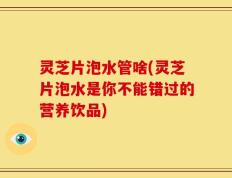 灵芝片泡水管啥(灵芝片泡水是你不能错过的营养饮品)