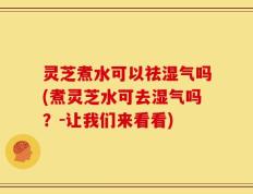 灵芝煮水可以祛湿气吗(煮灵芝水可去湿气吗？-让我们来看看)