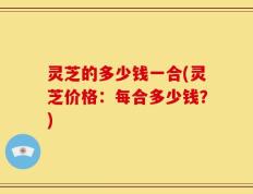 灵芝的多少钱一合(灵芝价格：每合多少钱？)