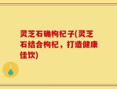 灵芝石确枸杞子(灵芝石结合枸杞，打造健康佳饮)