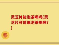 灵芝片能泡茶喝吗(灵芝片可用来泡茶喝吗？)