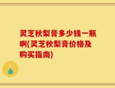 灵芝秋梨膏多少钱一瓶啊(灵芝秋梨膏价格及购买指南)