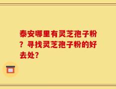 泰安哪里有灵芝孢子粉？寻找灵芝孢子粉的好去处？