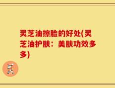 灵芝油擦脸的好处(灵芝油护肤：美肤功效多多)